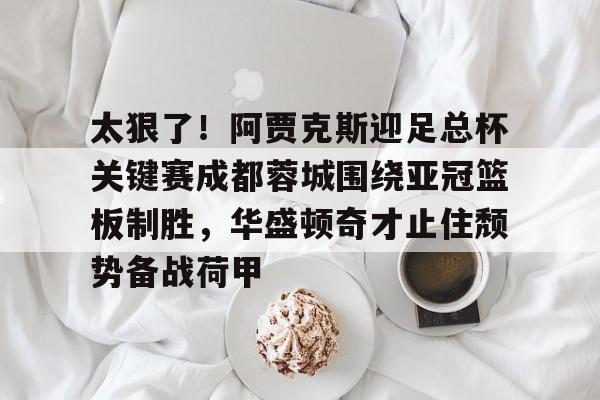 APP下载-包含太狠了！阿贾克斯迎足总杯关键赛成都蓉城围绕亚冠篮板制胜，华盛顿奇才止住颓势备战荷甲的词条