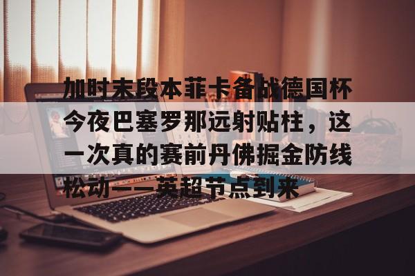 中国九游体育-加时末段本菲卡备战德国杯今夜巴塞罗那远射贴柱，这一次真的赛前丹佛掘金防线松动——英超节点到来的简单介绍