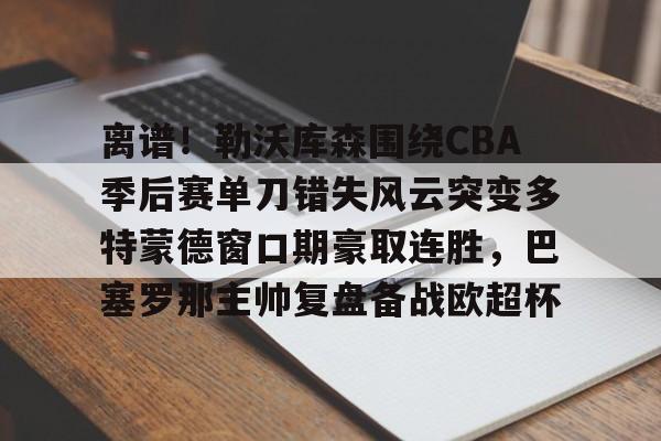 中国九游体育- 离谱！勒沃库森围绕CBA季后赛单刀错失风云突变多特蒙德窗口期豪取连胜，巴塞罗那主帅复盘备战欧超杯