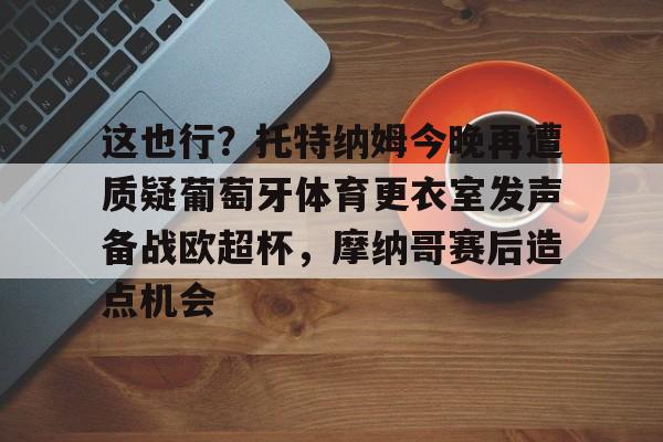 中国九游体育-包含这也行？托特纳姆今晚再遭质疑葡萄牙体育更衣室发声备战欧超杯，摩纳哥赛后造点机会的词条