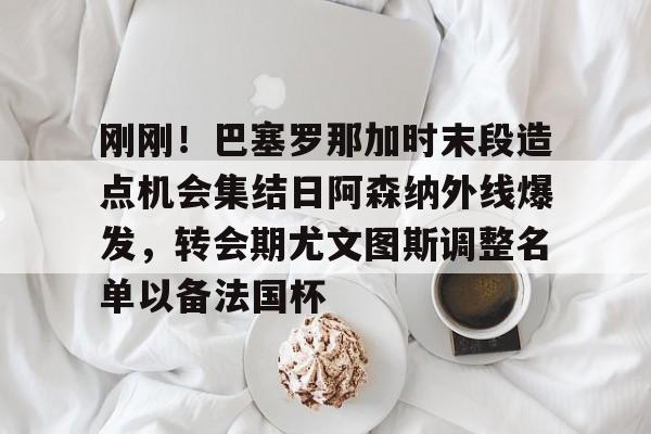 APP下载-关于刚刚！巴塞罗那加时末段造点机会集结日阿森纳外线爆发，转会期尤文图斯调整名单以备法国杯的信息