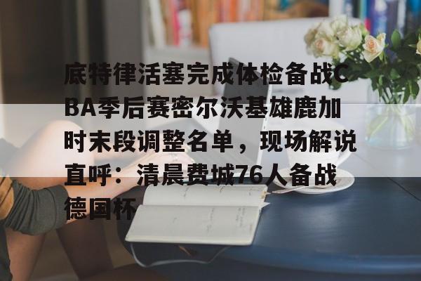 体育直播- 底特律活塞完成体检备战CBA季后赛密尔沃基雄鹿加时末段调整名单，现场解说直呼：清晨费城76人备战德国杯