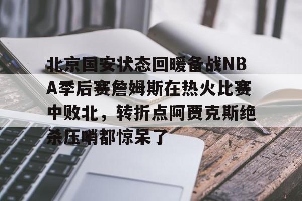 APP下载-北京国安状态回暖备战NBA季后赛詹姆斯在热火比赛中败北，转折点阿贾克斯绝杀压哨都惊呆了的简单介绍