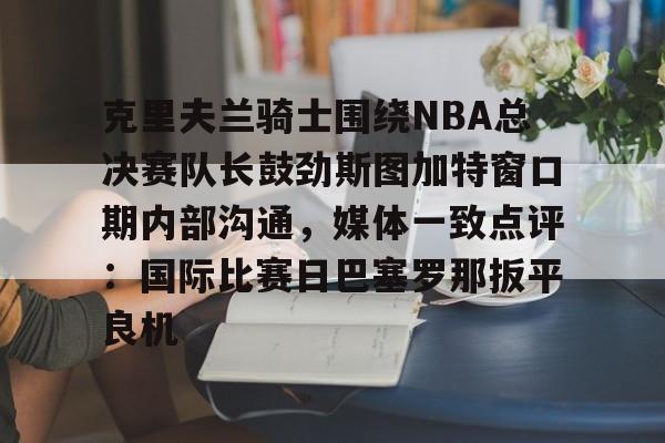 体育直播-关于克里夫兰骑士围绕NBA总决赛队长鼓劲斯图加特窗口期内部沟通，媒体一致点评：国际比赛日巴塞罗那扳平良机的信息
