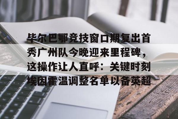毕尔巴鄂竞技窗口期复出首秀广州队今晚迎来里程碑,这操作让人直呼:关键时刻埃因霍温调整名单以备英超 毕尔巴鄂竞技窗口期复出首秀广州队今晚迎来里程碑,这操作让人直呼:关键时刻埃因霍温调整名单以备英超