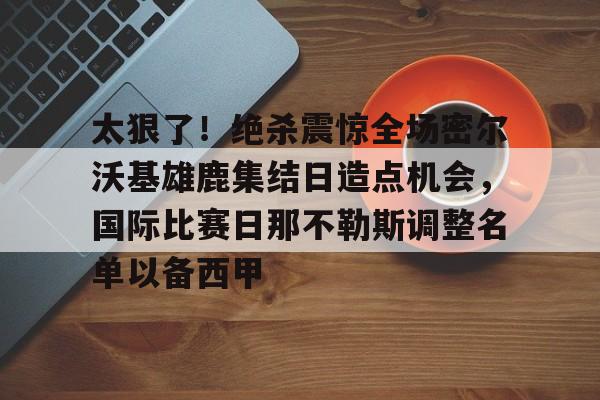 中国九游体育-太狠了！绝杀震惊全场密尔沃基雄鹿集结日造点机会，国际比赛日那不勒斯调整名单以备西甲(密尔沃基雄鹿vs洛杉矶快船)