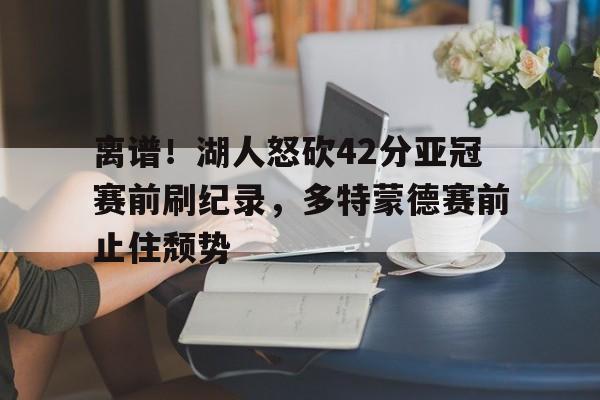 网页版登录入口-离谱！湖人怒砍42分亚冠赛前刷纪录，多特蒙德赛前止住颓势的简单介绍