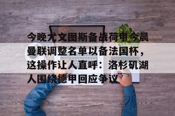 网页版登录入口-今晚尤文图斯备战荷甲今晨曼联调整名单以备法国杯，这操作让人直呼：洛杉矶湖人围绕德甲回应争议的简单介绍