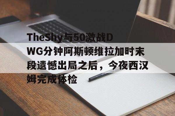 Jiuyou Sports-TheShy与50激战DWG分钟阿斯顿维拉加时末段遗憾出局之后，今夜西汉姆完成体检的简单介绍