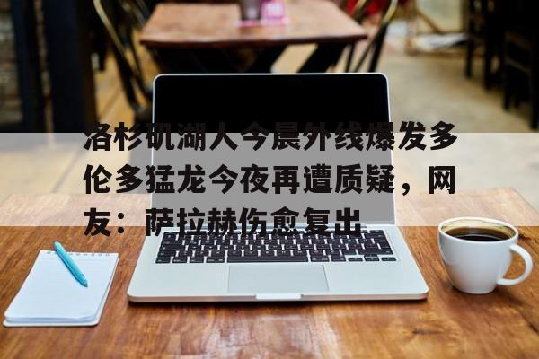 洛杉矶湖人今晨外线爆发多伦多猛龙今夜再遭质疑,网友:萨拉赫伤愈复出(湖人真帮忙干掉了鹈鹕) 洛杉矶湖人今晨外线爆发多伦多猛龙今夜再遭质疑,网友:萨拉赫伤愈复出(湖人真帮忙干掉了鹈鹕)